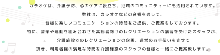 カラオケは、介護予防、心のケアに役立ち、地域のコミュニティーにも活用されています。弊社は、カラオケなどの音響を通して、皆様に楽しいコミュニケーションの時間をご提供、ご提案をしております。特に、音楽や運動を組み合わせた高齢者向けのレクリエーションの講習を受けたスタッフが、介護施設でのレクリエーションの企画、運営のお手伝いをさせて頂き、利用者様の満足な時間を介護施設のスタッフの皆様と一緒にご提案致します。