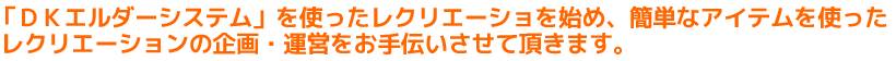 「ＤＫエルダーシステム」を使ったレクリエーションを始め、簡単なアイテムを使ったレクリエーションの企画・運営をお手伝いさせて頂きます。