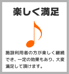 楽しく満足:施設利用者の方が楽しく継続でき、一定の効果もあり、大変満足して頂けます。