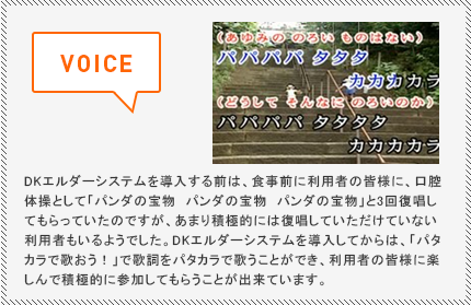 DKエルダーシステムを導入する前は、食事前に利用者の皆様に、口腔体操として「パンダの宝物　パンダの宝物　パンダの宝物」と3回復唱してもらっていたのですが、あまり積極的には復唱していただけていない利用者もいるようでした。DKエルダーシステムを導入してからは、「パタカラで歌おう！」で歌詞をパタカラで歌うことができ、利用者の皆様に楽しんで積極的に参加してもらうことが出来ています。