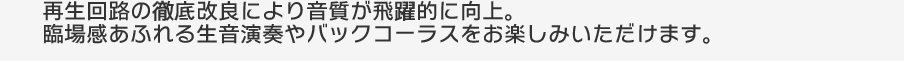 再生回路の徹底改良により音質が飛躍的に向上。臨場感あふれる生音演奏やバックコーラスをお楽しみいただけます。