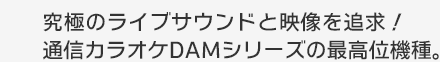 究極のライブサウンドと映像を追求！通信カラオケDAMシリーズの最高位機種。