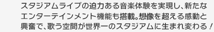 スタジアムライブの迫力ある音楽体験を実現し、新たなエンターテインメント機能も搭載。想像を超える感動と興奮で、歌う空間が世界一のスタジアムに生まれ変わる！